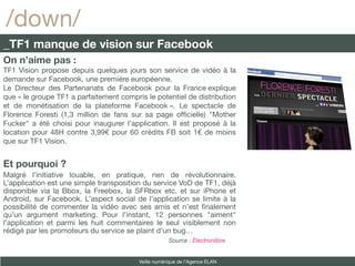 /down/
_TF1 manque de vision sur Facebook
On n’aime pas :
TF1 Vision propose depuis quelques jours son service de vidéo à la
demande sur Facebook, une première européenne.
Le Directeur des Partenariats de Facebook pour la France explique
que « le groupe TF1 a parfaitement compris le potentiel de distribution
et de monétisation de la plateforme Facebook ». Le spectacle de
Florence Foresti (1,3 million de fans sur sa page offcielle) "Mother
Fucker" a été choisi pour inaugurer l’application. Il est proposé à la
location pour 48H contre 3,99€ pour 60 crédits FB soit 1€ de moins
que sur TF1 Vision.


Et pourquoi ?
Malgré l’initiative louable, en pratique, rien de révolutionnaire.
L’application est une simple transposition du service VoD de TF1, déjà
disponible via la Bbox, la Freebox, la SFRbox etc. et sur iPhone et
Android, sur Facebook. L’aspect social de l’application se limite à la
possibilité de commenter la vidéo avec ses amis et n’est fnalement
qu’un argument marketing. Pour l’instant, 12 personnes "aiment"
l’application et parmi les huit commentaires le seul visiblement non
rédigé par les promoteurs du service se plaint d’un bug…
                                                     Source : Electronlibre


                                         Veille numérique de l’Agence ELAN
 