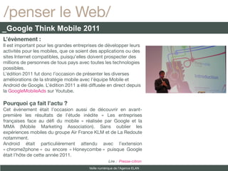 /penser le Web/
_Google Think Mobile 2011
L’évènement :
Il est important pour les grandes entreprises de développer leurs
activités pour les mobiles, que ce soient des applications ou des
sites Internet compatibles, puisqu’elles doivent prospecter des
millions de personnes de tous pays avec toutes les technologies
possibles.
L’édition 2011 fut donc l’occasion de présenter les diverses
améliorations de la stratégie mobile avec l’équipe Mobile et
Android de Google. L’édition 2011 a été diffusée en direct depuis
la GoogleMobileAds sur Youtube.

Pourquoi ça fait l’actu ?
Cet évènement était l’occasion aussi de découvrir en avant-
première les résultats de l’étude inédite « Les entreprises
françaises face au déf du mobile » réalisée par Google et la
MMA (Mobile Marketing Association). Sans oublier les
expériences mobiles du groupe Air France KLM et de La Redoute
notamment.
Android était particulièrement attendu avec l’extension
« chrome2phone » ou encore « Honeycombe » puisque Google
était l’hôte de cette année 2011.
                                                    Lire : Presse-citron
                                        Veille numérique de l’Agence ELAN
 