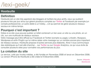 /lexi-geek/
Hootsuite
Définition
Hootsuite est un site très apprécié des bloggers et twitters les plus actifs, ceux qui publient
plusieurs fois par jour et/ou qui gèrent plusieurs comptes sur Twitter et Facebook par exemple (un
compte professionnel, un autre dédié à un hobby…) et qui permet de gérer plusieurs réseaux
sociaux en même temps.

Pourquoi c’est important ?
Grâce à ce site vous pouvez publier un billet contenant un lien avec un site ou une photo, en un
clic, sur une multitude de réseaux sociaux.
Votre message peut être diffusé sur Facebook et Twitter (compte ou page), Linkedin, Myspace,
Wordpress et enfn Pingfm qui lui même relaie votre message sur un nombre encore plus important
de réseaux sociaux. Hootsuite propose d’autres services plus élaborés. Ainsi il vous communique
des statistiques qu’il est allé chercher… sur Twitter ou sur Google Analytics, ce qui vous évite de
consulter plusieurs sites pour connaître vos performances du jour.

La création du site
Le service, créé par Invoke médias, a été fondée en Novembre 2008 et lancé en Décembre 2008.
La version iPhone de HootSuite a été créée le 9 Décembre 2009.
                                                                                    Source : Wikipedia
                                                                                          Mynetwords


                                      Veille numérique de l’Agence ELAN
 