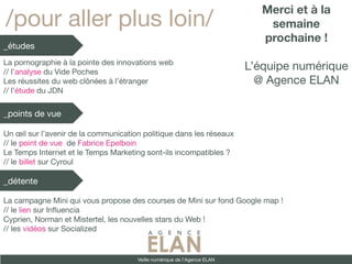 Merci et à la
/pour aller plus loin/                                                        semaine
                                                                             prochaine !
_études
La pornographie à la pointe des innovations web
// l’analyse du Vide Poches
                                                                          L’équipe numérique
Les réussites du web clônées à l’étranger                                   @ Agence ELAN
// l’étude du JDN


_points de vue

Un œil sur l’avenir de la communication politique dans les réseaux
// le point de vue de Fabrice Epelboin
Le Temps Internet et le Temps Marketing sont-ils incompatibles ?
// le billet sur Cyroul

_détente

La campagne Mini qui vous propose des courses de Mini sur fond Google map !
// le lien sur Infuencia
Cyprien, Norman et Mistertel, les nouvelles stars du Web !
// les vidéos sur Socialized


                                      Veille numérique de l’Agence ELAN
 