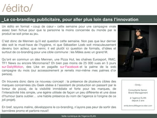 /édito/
_Le co-branding publicitaire, pour aller plus loin dans l’innovation
Un édito en format « coup de cœur » cette semaine pour une campagne virale
assez bien fchue pour que la personne la moins concernée du monde par le
produit se soit prise au jeu.

C’est donc de Mennen qu’il est question cette semaine. Non pas que leur dernier
déo soit le must-have de l’hygiène, ni que Sébastien Loeb soit miraculeusement
devenu bon acteur, que nenni, il est plutôt ici question de formats, d’idées et
surtout de co-branding pour une cible commune : les Mâles avec un grand M.

Qu’ont en commun un déo Mennen, une Pizza Hut, les chaînes Eurosport, RMC,
TF1 News ou encore Micromania? Eh bien pas moins de 25 000 vues en 3 jours
sur DailyMotion, des Like en pagaille sur Facebook et la palme de la web
campagne du mois (oui accessoirement je remets moi-même mes palmes d’or
persos).

On trouvera donc dans ce nouveau concept : la présence de plusieurs cibles des
marques concernées (du Geek obèse à l’assistant de production en passant par le                     - Emily -
livreur de pizza), de la visibilité immédiate et forte pour les marques, de                   Consultante Senior
l’interactivité très simple, une égérie utilisée de façon un peu différente et une dose       Brand Management
d’humour (sans oublier… une habile présence du nom de l’agence à l’origine de ce
                                                                                                à l’agence ELAN
joli projet).                                                                                     depuis 3 ans

                                                                                          emily.lemoult@agence-elan.com
En bref, soyons malins, développons le co-branding, n’ayons pas peur de sortir des
bannières promo et parlons-nous!!
                                             Veille numérique de l’Agence ELAN
 