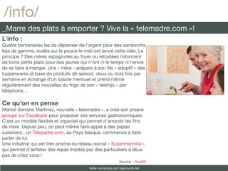 /info/
_Marre des plats à emporter ? Vive la « telemadre.com »!
L’info :
Quatre trentenaires las de dépenser de l'argent pour des sandwichs
bas de gamme, avalés sur le pouce le midi ont lancé cette idée. Le
principe ? Des mères espagnoles au foyer ou retraitées mitonnent
de bons petits plats pour des jeunes qui n'ont ni le temps ni l'envie
de se faire à manger. Une « mère » prépare à son fls « adoptif » des
tupperwares (à base de produits de saison) deux ou trois fois par
semaine en échange d'un salaire mensuel et prend même
régulièrement des nouvelles du frigo de son « telehijo » par
téléphone…

Ce qu’on en pense
Manoli Serrano Martinez, nouvelle « telemadre », a créé son propre
groupe sur Facebook pour proposer ses services gastronomiques.
C’est un modèle fexible et organisé qui permet d’arrondir les fns
de mois. Depuis peu, on peut même faire appel à des papas
cuisiniers : un Telepadre.com, au Pays basque, commence à faire
parler de lui.
Une initiative qui est très proche du réseau social « Supermarmite »
qui permet d’acheter des repas mijotés par des particuliers à deux
pas de chez vous !
                                                            Source : Rue89
                                         Veille numérique de l’Agence ELAN
 