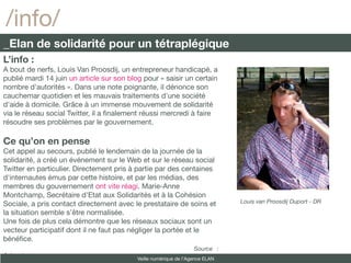 /info/
_Elan de solidarité pour un tétraplégique
L’info :
A bout de nerfs, Louis Van Proosdij, un entrepreneur handicapé, a
publié mardi 14 juin un article sur son blog pour « saisir un certain
nombre d'autorités ». Dans une note poignante, il dénonce son
cauchemar quotidien et les mauvais traitements d'une société
d'aide à domicile. Grâce à un immense mouvement de solidarité
via le réseau social Twitter, il a fnalement réussi mercredi à faire
résoudre ses problèmes par le gouvernement.

Ce qu’on en pense
Cet appel au secours, publié le lendemain de la journée de la
solidarité, a créé un événement sur le Web et sur le réseau social
Twitter en particulier. Directement pris à partie par des centaines
d'internautes émus par cette histoire, et par les médias, des
membres du gouvernement ont vite réagi. Marie-Anne
Montchamp, Secrétaire d'Etat aux Solidarités et à la Cohésion
Sociale, a pris contact directement avec le prestataire de soins et            Louis van Proosdij Duport - DR
la situation semble s’être normalisée.
Une fois de plus cela démontre que les réseaux sociaux sont un
vecteur participatif dont il ne faut pas négliger la portée et le
bénéfce.
                                                                   Source :
Actusoins
                                           Veille numérique de l’Agence ELAN
 