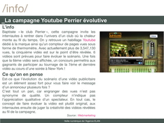/info/
_La campagne Youtube Perrier évolutive
L’info
Baptisée « le club Perrier », cette campagne invite les
internautes à rentrer dans l’univers d’un club où la chaleur
monte au fl du temps. On y retrouve un habillage Youtube
dédié à la marque ainsi qu’un compteur de pages vues sous
forme de thermomètre. Avec actuellement plus de 3,547,130
vues, la cinquième vidéo est sur le point d’être révélée. 6
vidéos sont prévues pour faire évoluer le scénario. Une fois
que la 6ème vidéo sera affchée, un concours permettra aux
gagnants de participer au tournage de la 7ème et dernière
vidéo au cours d’une soirée à New-York !
Ce qu’on en pense
Est-ce que l’évolution du scénario d’une vidéo publicitaire
est un élément assez fort pour vous faire voir le message
d’un annonceur plusieurs fois ?
C’est tout un pari, car engranger des vues n’est pas
synonyme de qualité. Un compteur n’indique pas
l’appréciation qualitative d’un spectateur. En tout cas, le
concept de faire évoluer la vidéo est plutôt original, aux
internautes ensuite de juger la créativité des vidéos révélées
au fl de la campagne.
                                           Source : Webmarketing

                                         Veille numérique de l’Agence ELAN
 