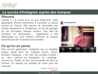 /info/
_Le succès d’Instagram auprès des marques
Résumé
Lancée il y a moins d’un an aux Etats-Unis, cette
application iPhone commence à connaître un grand
succès en France. Elle permet de retravailler ses
photos rapidement et simplement, et de les partager
sur les principaux réseaux sociaux. Une idée de
l’ampleur du phénomène : l’application a été
téléchargée sur 4,25 millions d’iPhone, et chaque
seconde plus de 10 photos sont postées.

Ce qu’on en pense
Plus qu’une application, Instagram est un véritable
réseau social dont les marques (Levi’s, Gucci,
Burberry, Desigual…) ont très vite compris l’intérêt :
on « like » comme sur Facebook, on « hashtag »
comme sur Twitter, et des communautés de fans se
forment. Un espace de visibilité de choix pour les
marques.
                                      Source : Web and Luxe
                                                  Instagram
                                   Veille numérique de l’Agence ELAN
 