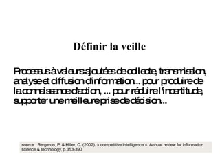 Processus à valeurs ajoutées de collecte, transmission, analyse et diffusion d'information... pour produire de la connaissance d'action, ... pour réduire l'incertitude, supporter une meilleure prise de décision... source : Bergeron, P. & Hiller, C. (2002). « competitive intelligence ». Annual review for information science & technology, p.353-390 Définir la veille 