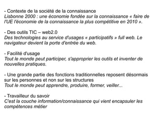 - Contexte de la société de la connaissance Lisbonne 2000 : une économie fondée sur la connaissance « faire de l'UE l'économie de la connaissance la plus compétitive en 2010 ». - Des outils TIC – web2.0 Des technologies au service d'usages « participatifs » full web. Le navigateur devient la  porte d'entrée du web.   - Facilité d'usage Tout le monde peut participer, s'approprier les outils et inventer de nouvelles pratiques. - Une grande partie des fonctions traditionnelles reposent désormais sur les personnes et non sur les structures Tout le monde peut apprendre, produire, former, veiller...  - Travailleur du savoir C'est la couche information/connaissance qui vient encapsuler les compétences métier 