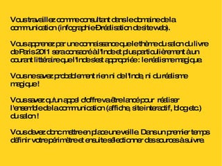 Vous travaillez comme consultant dans le domaine de la communication (infographie – réalisation de site web).  Vous apprenez par une connaissance que le thème du salon du livre de Paris 2011 sera consacré à l'Inde et plus particulièrement à un courant littéraire que l'Inde s'est appropriée : le réalisme magique. Vous ne savez probablement rien ni de l'Inde, ni du réalisme magique ! Vous savez qu'un appel d'offre va être lancé pour  réaliser l'ensemble de la communication (affiche, site interactif, blog etc.) du salon !  Vous devez donc mettre en place une veille. Dans un premier temps définir votre périmètre et ensuite sélectionner des sources à suivre. 