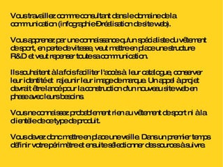 Vous travaillez comme consultant dans le domaine de la communication (infographie – réalisation de site web).  Vous apprenez par une connaissance qu'un spécialiste du vêtement de sport, en perte de vitesse, veut mettre en place une structure R&D et veut repenser toute sa communication. Ils souhaitent à la fois faciliter l'accès à  leur catalogue, conserver leur identité et  rajeunir leur image de marque. Un appel à projet devrait être lancé pour la construction d'un nouveau site web en phase avec leurs besoins. Vous ne connaissez probablement rien au vêtement de sport ni à la clientèle de ce type de produit. Vous devez donc mettre en place une veille. Dans un premier temps définir votre périmètre et ensuite sélectionner des sources à suivre. 