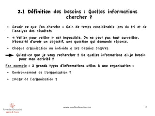 2.1 Définition des besoins : Quelles informations
                           chercher ?
●   Savoir ce que l'on cherche = Gain de temps considérable lors du tri et de
    l'analyse des résultats
●   « Veiller pour veiller » est impossible. On ne peut pas tout surveiller.
    Nécessité d'avoir un objectif, une question qui demande réponse.
●   Chaque organisation ou individu a ses besoins propres.
      Qu'est-ce que je veux rechercher ? De quelles informations ai-je besoin
       pour mon activité ?
Par exemple : 2 grands types d'informations utiles à une organisation :
●   Environnement de l'organisation ?
●   Image de l'organisation ?




                                 www.amelie-broutin.com                        10
 