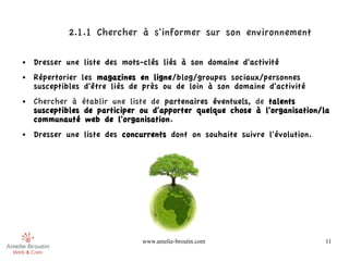 2.1.1 Chercher à s'informer sur son environnement

●   Dresser une liste des mots-clés liés à son domaine d'activité
●   Répertorier les magazines en ligne/blog/groupes sociaux/personnes
    susceptibles d'être liés de près ou de loin à son domaine d'activité
●   Chercher à établir une liste de partenaires éventuels, de talents
    susceptibles de participer ou d'apporter quelque chose à l'organisation/la
    communauté web de l'organisation.
●   Dresser une liste des concurrents dont on souhaite suivre l'évolution.




                               www.amelie-broutin.com                        11
 