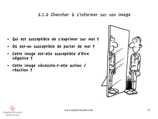 2.1.2 Chercher à s'informer sur son image



●   Qui est susceptible de s'exprimer sur moi ?
●   Où est-on susceptible de parler de moi ?
●   Cette image est-elle susceptible d'être
    négative ?
●   Cette image nécessite-t-elle action /
    réaction ?




                              www.amelie-broutin.com         12
 
