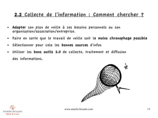 2.2 Collecte de l'information : Comment chercher ?

●   Adapter son plan de veille à ses besoins personnels ou son
    organisation/association/entreprise.
●   Faire en sorte que le travail de veille soit le moins chronophage possible
●   Sélectionner pour cela les bonnes sources d'infos
●   Utiliser les bons outils 2.0 de collecte, traitement et diffusion 
    des informations.




                                 www.amelie-broutin.com                          13
 