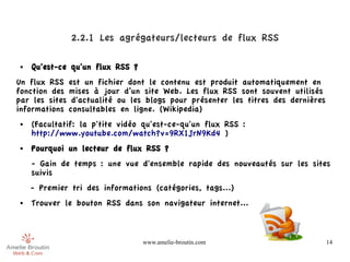 2.2.1 Les agrégateurs/lecteurs de flux RSS

●   Qu'est-ce qu'un flux RSS ?
Un flux RSS est un fichier dont le contenu est produit automatiquement en
fonction des mises à jour d’un site Web. Les flux RSS sont souvent utilisés
par les sites d'actualité ou les blogs pour présenter les titres des dernières
informations consultables en ligne. (Wikipedia)
●   (Facultatif: la p'tite vidéo qu'est-ce-qu'un flux RSS :
    http://www.youtube.com/watch?v=9RX1JrN9Kd4 )
●   Pourquoi un lecteur de flux RSS ?
    - Gain de temps : une vue d'ensemble rapide des nouveautés sur les sites
    suivis
    - Premier tri des informations (catégories, tags...)
●   Trouver le bouton RSS dans son navigateur internet...



                                 www.amelie-broutin.com                          14
 
