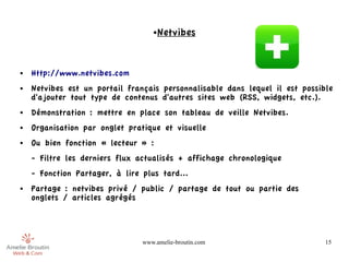 ●   Netvibes


●   Http://www.netvibes.com
●   Netvibes est un portail français personnalisable dans lequel il est possible
    d'ajouter tout type de contenus d'autres sites web (RSS, widgets, etc.).
●   Démonstration : mettre en place son tableau de veille Netvibes.
●   Organisation par onglet pratique et visuelle
●   Ou bien fonction « lecteur » :
    - Filtre les derniers flux actualisés + affichage chronologique
    - Fonction Partager, à lire plus tard...
●   Partage : netvibes privé / public / partage de tout ou partie des
    onglets / articles agrégés




                                www.amelie-broutin.com                        15
 