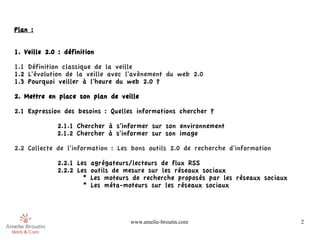 Plan :


1. Veille 2.0 : définition

1.1 Définition classique de la veille
1.2 L'évolution de la veille avec l'avènement du web 2.0
1.3 Pourquoi veiller à l'heure du web 2.0 ?

2. Mettre en place son plan de veille

2.1 Expression des besoins : Quelles informations chercher ?

             2.1.1 Chercher à s'informer sur son environnement
             2.1.2 Chercher à s'informer sur son image

2.2 Collecte de l'information : Les bons outils 2.0 de recherche d'information

              2.2.1 Les agrégateurs/lecteurs de flux RSS
              2.2.2 Les outils de mesure sur les réseaux sociaux
                      * Les moteurs de recherche proposés par les réseaux sociaux
                      * Les méta-moteurs sur les réseaux sociaux




                                   www.amelie-broutin.com                           2
 