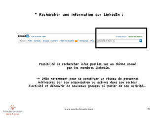 * Rechercher une information sur LinkedIn :




      Possibilité de rechercher infos postées sur un thème donné
                        par les membres LinkedIn.


     → Utile notamment pour se constituer un réseau de personnes
      intéressées par son organisation ou actives dans son secteur
d'activité et découvrir de nouveaux groupes où parler de son activité...




                     www.amelie-broutin.com                                20
 
