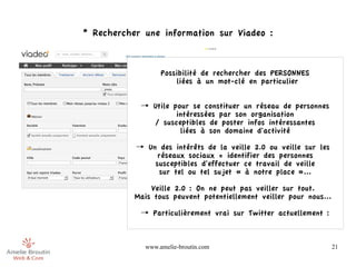 * Rechercher une information sur Viadeo :



                  Possibilité de rechercher des PERSONNES
                      liées à un mot-clé en particulier


            → Utile pour se constituer un réseau de personnes
                     intéressées par son organisation
              / susceptibles de poster infos intéressantes
                      liées à son domaine d'activité

           → Un des intérêts de la veille 2.0 ou veille sur les
                réseaux sociaux = identifier des personnes
               susceptibles d'effectuer ce travail de veille
                 sur tel ou tel sujet « à notre place »...

               Veille 2.0 : On ne peut pas veiller sur tout.
           Mais tous peuvent potentiellement veiller pour nous...

            → Particulièrement vrai sur Twitter actuellement :



             www.amelie-broutin.com                                 21
 