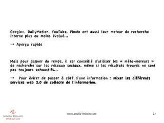 Google+, DailyMotion, YouTube, Viméo ont aussi leur moteur de recherche
interne plus ou moins évolué...

→ Aperçu rapide



Mais pour gagner du temps, il est conseillé d'utiliser les « méta-moteurs »
de recherche sur les réseaux sociaux, même si les résultats trouvés ne sont
pas toujours exhaustifs...

→ Pour éviter de passer à côté d'une information : mixer les différents
services web 2.0 de collecte de l'information.




                             www.amelie-broutin.com                       23
 