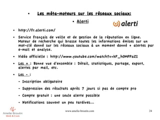 ●    Les méta-moteurs sur les réseaux sociaux:
                                     ●   Alerti
●   http://fr.alerti.com/
●   Service français de veille et de gestion de la réputation en ligne.
    Moteur de recherche qui brasse toutes les informations émises sur un
    mot-clé donné sur les réseaux sociaux à un moment donné + alertes par
    e-mail et analyse.
●   Vidéo officielle : http://www.youtube.com/watch?v=kP_h0MPPaZI
●   Les + : Bonne vue d'ensemble : Détail, statistiques, partage, export,
    alertes par mail, etc.
●   Les - :
    - Inscription obligatoire
    - Suppression des résultats après 7 jours si pas de compte pro
    - Compte gratuit : une seule alerte possible
    - Notifications souvent un peu tardives...

                                www.amelie-broutin.com                      24
 