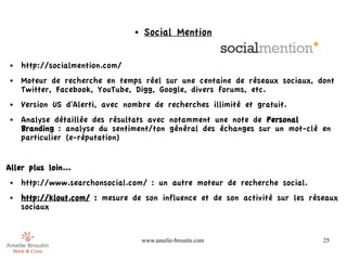 ●   Social Mention


 ●   http://socialmention.com/
 ●   Moteur de recherche en temps réel sur une centaine de réseaux sociaux, dont
     Twitter, Facebook, YouTube, Digg, Google, divers forums, etc.
 ●   Version US d'Alerti, avec nombre de recherches illimité et gratuit.
 ●   Analyse détaillée des résultats avec notamment une note de Personal
     Branding : analyse du sentiment/ton général des échanges sur un mot-clé en
     particulier (e-réputation)


Aller plus loin...
 ●   http://www.searchonsocial.com/ : un autre moteur de recherche social.
 ●   http://klout.com/ : mesure de son influence et de son activité sur les réseaux
     sociaux


                                     www.amelie-broutin.com                    25
 