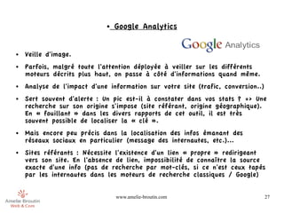 ●   Google Analytics


●   Veille d'image.
●   Parfois, malgré toute l'attention déployée à veiller sur les différents
    moteurs décrits plus haut, on passe à côté d'informations quand même.
●   Analyse de l'impact d'une information sur votre site (trafic, conversion..)
●   Sert souvent d'alerte : Un pic est-il à constater dans vos stats ? => Une
    recherche sur son origine s'impose (site référant, origine géographique).
    En « fouillant » dans les divers rapports de cet outil, il est très
    souvent possible de localiser la « clé ».
●   Mais encore peu précis dans la localisation des infos émanant des
    réseaux sociaux en particulier (message des internautes, etc.)...
●   Sites référants : Nécessite l'existence d'un lien « propre » redirigeant
    vers son site. En l'absence de lien, impossibilité de connaître la source
    exacte d'une info (pas de recherche par mot-clés, si ce n'est ceux tapés
    par les internautes dans les moteurs de recherche classiques / Google)


                                 www.amelie-broutin.com                           27
 