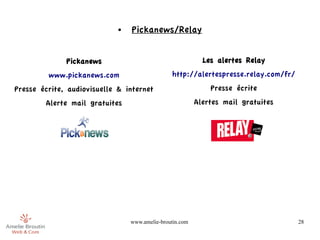 ●   Pickanews/Relay


              Pickanews                                     Les alertes Relay
         www.pickanews.com                      http://alertespresse.relay.com/fr/
Presse écrite, audiovisuelle & internet                       Presse écrite
        Alerte mail gratuites                             Alertes mail gratuites




                                 www.amelie-broutin.com                              28
 