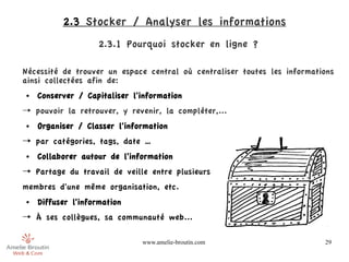 2.3 Stocker / Analyser les informations
                   2.3.1 Pourquoi stocker en ligne ?

Nécessité de trouver un espace central où centraliser toutes les informations
ainsi collectées afin de:
●   Conserver / Capitaliser l'information
→ pouvoir la retrouver, y revenir, la compléter,...
●   Organiser / Classer l'information
→ par catégories, tags, date …
●   Collaborer autour de l'information
→ Partage du travail de veille entre plusieurs
membres d'une même organisation, etc.
●   Diffuser l'information
→ À ses collègues, sa communauté web...

                              www.amelie-broutin.com                      29
 