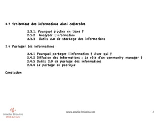 2.3 Traitement des informations ainsi collectées

             2.3.1. Pourquoi stocker en ligne ?
             2.3.2 Analyser l'information
             2.3.3 Outils 2.0 de stockage des informations

2.4 Partager les informations

             2.4.1   Pourquoi partager l'information ? Avec qui ?
             2.4.2   Diffusion des informations : Le rôle d'un community manager ?
             2.4.3   Outils 2.0 de partage des informations
             2.4.4   Le partage en pratique

Conclusion




                                     www.amelie-broutin.com                          3
 