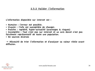 2.3.2 Valider l'information


L'information disponible sur internet est :
● Humaine : l'erreur est possible.
● Vivante : l'info est susceptible de changer.

● Fraîche : rapidité, hyper-actualité (avantages & risques)

● Incomplète : Tout n'est pas sur internet et un avis donné n'est pas

forcément représentatif de toute une population.
● De sources diverses



→ Nécessité de trier l'information et d'analyser sa valeur réelle avant
diffusion.




                               www.amelie-broutin.com                     30
 