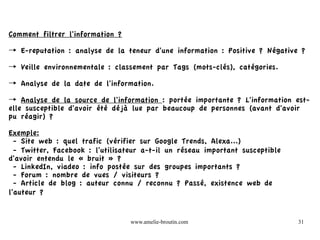 Comment filtrer l'information ?

→ E-reputation : analyse de la teneur d'une information : Positive ? Négative ?

→ Veille environnementale : classement par Tags (mots-clés), catégories.

→ Analyse de la date de l'information.

→ Analyse de la source de l'information : portée importante ? L'information est-
elle susceptible d'avoir été déjà lue par beaucoup de personnes (avant d'avoir
pu réagir) ?

Exemple:
  - Site web : quel trafic (vérifier sur Google Trends, Alexa...)
  - Twitter, Facebook : l'utilisateur a-t-il un réseau important susceptible
d'avoir entendu le « bruit » ?
  - LinkedIn, viadeo : info postée sur des groupes importants ?
  - Forum : nombre de vues / visiteurs ?
  - Article de blog : auteur connu / reconnu ? Passé, existence web de
l'auteur ?


                                  www.amelie-broutin.com                       31
 
