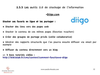 2.3.3 Les outils 2.0 de stockage de l'information

                                       ●   Diigo.com

Stocker ses favoris en ligne et les partager :

• Stocker des liens vers des pages web

• Stocker le contenu de ces mêmes pages (fonction «cache»)

• Créer des groupes de partage privés (veille collaborative)

• Générer des rapports structurés que l’on pourra ensuite diffuser via email par
exemple

• Diffuser du contenu directement vers un blog

=> 3 bons tutoriels vidéos :
http://bibliolab.fr/cms/content/comment-fonctionne-diigo



                                 www.amelie-broutin.com                      32
 