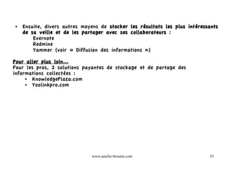 ●   Ensuite, divers autres moyens de stocker les résultats les plus intéressants
    de sa veille et de les partager avec ses collaborateurs :
        Evernote
        Redmine
        Yammer (voir « Diffusion des informations »)

Pour aller plus loin...
Pour les pros, 2 solutions payantes de stockage et de partage des
informations collectées :
     ● KnowledgePlaza.com
     ● Yoolinkpro.com




                              www.amelie-broutin.com                        33
 