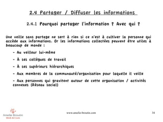 2.4 Partager / Diffuser les informations 
          2.4.1 Pourquoi partager l'information ? Avec qui ?

Une veille sans partage ne sert à rien si ce n'est à cultiver la personne qui
accède aux informations. Or les informations collectées peuvent être utiles à
beaucoup de monde :
   - Au veilleur lui-même
   - À ses collègues de travail
   - À ses supérieurs hiérarchiques
   - Aux membres de la communauté/organisation pour laquelle il veille
   - Aux personnes qui gravitent autour de cette organisation / activités
   connexes (Réseau social)




                                  www.amelie-broutin.com                        34
 