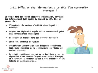 2.4.2 Diffusion des informations : Le rôle d'un community
                              manager ?

La veille dans son entier (collecte, organisation, diffusion
des informations) fait partie du travail du CM. Elle lui
permet de :
 ●   S'imprégner du secteur d'activité dans lequel il
     travaille
 ●   Gagner une légitimité auprès de sa communauté grâce
     aux connaissances engrangées
 ●   Se forger un réseau dans son secteur d'activité
 ●   Créer des contenus de qualité
 ●   Redistribuer l'information aux personnes concernées
     (collègues, membres de la communauté ou réseau de
     contact externe)
 ●   De réagir rapidement en cas de « Bad Buzz » sur la
     réputation d'une marque/organisation (veille d'image)
     et d'inverser la tendance grâce à son expertise et ses
     talents en communication...

                                     www.amelie-broutin.com      35
 