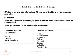 2.4.3 Les outils 2.0 de diffusion 

Diffusion = partage des informations filtrées au préalable avec les personnes
concernées.
Par exemple :
- Avec ses supérieurs hiérarchiques pour validation avant publication auprès de
la communauté
- Avec les membres de la communauté directement

 ● Partage avec ses                      ●   Partage en Externe :
 collaborateurs :
                                         → Blog
 Mail ?                                  → Storify.com
                                         → scoop.it
 Yammer
                                         Twitter
 Knowledgeplaza
                                         Facebook
                                         Google+
                                         LinkedIn
                                         Viadeo, etc.

                               www.amelie-broutin.com                       36
 