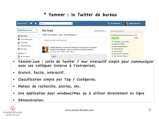 * Yammer : le Twitter de bureau




●   Yammer.com : sorte de Twitter / mur interactif simple pour communiquer
    avec ses collègues (interne à l'entreprise).
●   Gratuit, facile, interactif.
●   Classification simple par Tag / Catégories.
●   Moteur de recherche, alertes, etc.
●   Une application pour windows/Mac ou à utiliser directement en ligne
●   Démonstration.

                                   www.amelie-broutin.com                 37
 
