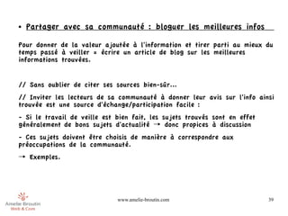 ●   Partager avec sa communauté : bloguer les meilleures infos

Pour donner de la valeur ajoutée à l'information et tirer parti au mieux du
temps passé à veiller = écrire un article de blog sur les meilleures
informations trouvées.


// Sans oublier de citer ses sources bien-sûr...
// Inviter les lecteurs de sa communauté à donner leur avis sur l'info ainsi
trouvée est une source d'échange/participation facile :
- Si le travail de veille est bien fait, les sujets trouvés sont en effet
généralement de bons sujets d'actualité → donc propices à discussion
- Ces sujets doivent être choisis de manière à correspondre aux
préoccupations de la communauté.
→ Exemples.




                              www.amelie-broutin.com                        39
 