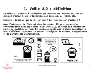 1. Veille 2.0 : définition
La veille 2.0 consiste à rechercher sur internet des informations sur un
domaine d'activité, une organisation, une personne, un thème, etc.
Exemple : Qu'est-ce qui se dit sur moi ? Sur mon secteur d'activité ?
Avec l'avènement de l'internet dans les années 90, puis son extrême
démocratisation dans les années 2000 (web 2.0), la veille fait maintenant
partie du quotidien de tous. De nombreux outils web gratuits permettent à
tous d'effectuer facilement ce travail stratégique de collecte, d'organisation
et de partage des d'informations.




                                 www.amelie-broutin.com                          4
 
