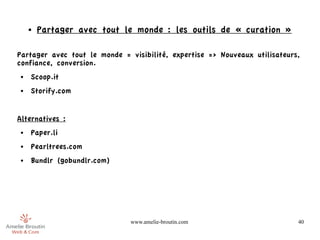 ●   Partager avec tout le monde : les outils de « curation »

Partager avec tout le monde = visibilité, expertise => Nouveaux utilisateurs,
confiance, conversion.
●   Scoop.it
●   Storify.com


Alternatives :
●   Paper.li
●   Pearltrees.com
●   Bundlr (gobundlr.com)




                              www.amelie-broutin.com                        40
 