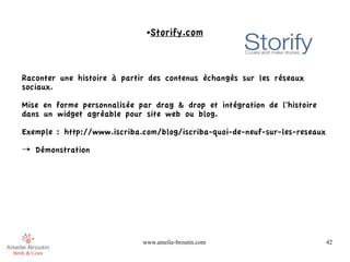 ●   Storify.com



Raconter une histoire à partir des contenus échangés sur les réseaux
sociaux.

Mise en forme personnalisée par drag & drop et intégration de l'histoire
dans un widget agréable pour site web ou blog.

Exemple : http://www.iscriba.com/blog/iscriba-quoi-de-neuf-sur-les-reseaux

→ Démonstration 




                             www.amelie-broutin.com                          42
 
