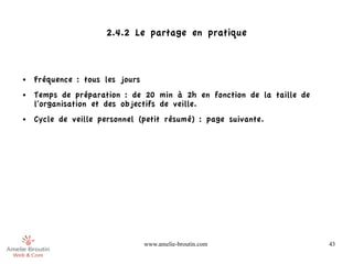 2.4.2 Le partage en pratique



●   Fréquence : tous les jours
●   Temps de préparation : de 20 min à 2h en fonction de la taille de
    l'organisation et des objectifs de veille.
●   Cycle de veille personnel (petit résumé) : page suivante.




                                 www.amelie-broutin.com                 43
 