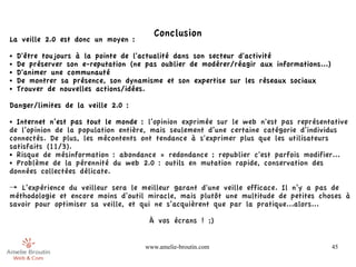 Conclusion
La veille 2.0 est donc un moyen :
●   D'être toujours à la pointe de l'actualité dans son secteur d'activité
●   De préserver son e-reputation (ne pas oublier de modérer/réagir aux informations...)
●   D'animer une communauté
●   De montrer sa présence, son dynamisme et son expertise sur les réseaux sociaux
●   Trouver de nouvelles actions/idées.

Danger/limites de la veille 2.0 :
● Internet n’est pas tout le monde : l’opinion exprimée sur le web n'est pas représentative
de l’opinion de la population entière, mais seulement d’une certaine catégorie d’individus
connectés. De plus, les mécontents ont tendance à s'exprimer plus que les utilisateurs
satisfaits (11/3).
● Risque de mésinformation : abondance = redondance ; republier c'est parfois modifier...

● Problème de la pérennité du web 2.0 : outils en mutation rapide, conservation des

données collectées délicate.

→ L’expérience du veilleur sera le meilleur garant d'une veille efficace. Il n’y a pas de
méthodologie et encore moins d’outil miracle, mais plutôt une multitude de petites choses à
savoir pour optimiser sa veille, et qui ne s’acquièrent que par la pratique...alors...

                                       À vos écrans ! ;)


                                      www.amelie-broutin.com                               45
 