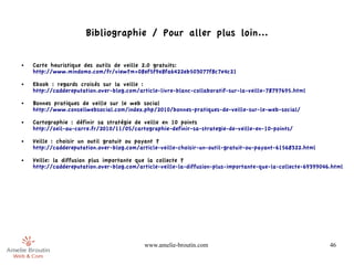Bibliographie / Pour aller plus loin...

●   Carte heuristique des outils de veille 2.0 gratuits: 
    http://www.mindomo.com/fr/view?m=08ef5f9e8fa6422eb503077f8c7e4c21
●   Ebook : regards croisés sur la veille : 
    http://caddereputation.over-blog.com/article-livre-blanc-collaboratif-sur-la-veille-78797695.html
●   Bonnes pratiques de veille sur le web social
    http://www.conseilwebsocial.com/index.php/2010/bonnes-pratiques-de-veille-sur-le-web-social/
●   Cartographie : définir sa stratégie de veille en 10 points 
    http://oeil-au-carre.fr/2010/11/05/cartographie-definir-sa-strategie-de-veille-en-10-points/
●   Veille : choisir un outil gratuit ou payant ? 
    http://caddereputation.over-blog.com/article-veille-choisir-un-outil-gratuit-ou-payant-61568322.html
●   Veille: la diffusion plus importante que la collecte ? 
    http://caddereputation.over-blog.com/article-veille-la-diffusion-plus-importante-que-la-collecte-69399046.html




                                           www.amelie-broutin.com                                            46
 