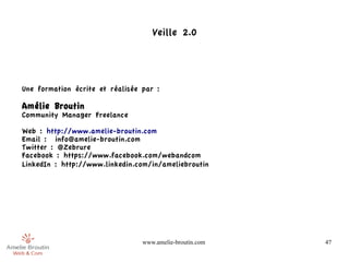 Veille 2.0




Une formation écrite et réalisée par :

Amélie Broutin
Community Manager Freelance

Web : http://www.amelie-broutin.com
Email : info@amelie-broutin.com
Twitter : @Zebrure
Facebook : https://www.facebook.com/webandcom
LinkedIn : http://www.linkedin.com/in/ameliebroutin




                                 www.amelie-broutin.com   47
 