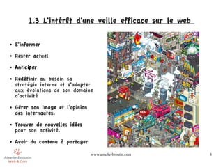 1.3 L'intérêt d'une veille efficace sur le web 

●   S'informer
●   Rester actuel
●   Anticiper
●   Redéfinir au besoin sa
    stratégie interne et s'adapter
    aux évolutions de son domaine
    d'activité
●   Gérer son image et l'opinion
    des internautes.
●   Trouver de nouvelles idées
    pour son activité.
●   Avoir du contenu à partager

                                   www.amelie-broutin.com   8
 