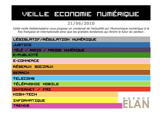 21/06/2010
Cette veille hebdomadaire vous propose un condensé de l’actualité sur l’économique numérique à la
   fois française et internationale ainsi que les grandes tendances qui feront le futur du secteur.
 