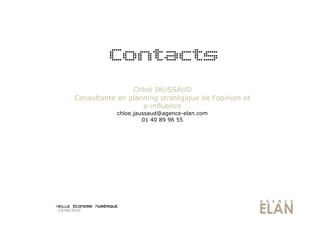 Contacts
                       Chloé JAUSSAUD
       Consultante en planning stratégique de l’opinion et
                          e-influence
                   chloe.jaussaud@agence-elan.com
                            01 40 89 96 55




23/08/2010
 