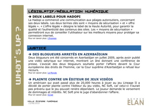   DEUX LABELS POUR HADOPI
La Hadopi a commencé une communication aux péages autoroutiers, concernant
ses deux labels. Les deux termes clés sont « moyens de sécurisation » et « offre
légale ». « L’offre légale » désigne le label de la Haute Autorité, pour garantir la
qualité et l’authenticité des contenus des sites. Les « moyens de sécurisation »
permettront eux de conseiller l’utilisateur sur les meilleurs moyens pour protéger sa
connexion internet.
Pour en savoir plus: L’Express




  DES BLOGUEURS ARRETÉS EN AZERBAÏDJAN
Deux blogueurs ont été concernés en Azerbaïdjan en juillet 2009, après avoir publié
une vidéo satyrique sur internet, montrant un âne donnant une conférence de
presse. L’avocat des deux blogueurs souhaite porter l’affaire devant la Cour
européenne des droits de l’homme, car la Cour suprême d’Azerbaïdjan a refusé leur
recours.
Pour en savoir plus: Le Monde


  PLAINTE CONTRE UN ÉDITEUR DE JEUX VIDÉOS
Un américain qui avait passé plus de 20,000 heures à jouer au jeu Lineage II a
décidé de porter plainte contre l’éditeur du jeu vidéo, NC Soft, car celui-ci n’aurait
pas prévenu que le jeu pouvait rendre dépendant. Le joueur demande le versement
de dommages et intérêts. NC Soft prie le juge d’abandonner l’affaire.
Pour en savoir plus: 01net



23/08/2010
 