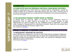   PUBLICITÉ SUR LES RÉSEAUX SOCIAUX, QUELQUES CHIFFRES
Facebook représente pour 2010 50% du marché total de l’e-publicité, d’après les
chiffres publiés par E-marketer. Optimedia prévoit que pour 2012, internet sera le
troisième média publicitaire au monde derrière la télévision et la presse quotidienne.
Pour en savoir plus : Zdnet



  UN NOUVEAU FORMAT VIDÉO POUR LE MONDE
Le Monde lance le catch-up vidéo, un nouveau format publicitaire lancé en
partenariat avec la régie internet du groupe. Un L inversé encadre le blog
rédactionnel sur toute la largeur du site, adaptable selon la demande. La qualité
vidéo s’adapte à l’équipement de l’internaute connecté. Cette offre est conçue pour
les marques disposant de contenu vidéo en HD.
Pour en savoir plus: Frenchweb




  MEDIAPART ASSIGNÉ EN JUSTICE
Liliane Bettencourt assigne de nouveau le site d’information pureplayer Mediapart
en justice, alors que ses demandes pour le retrait des enregistrements pirates ont
déjà été refusés une première fois début juillet. Les avocats de Mediapart disent
défendre le droit à l’information.
Pour en savoir plus: L’Express




 23/08/2010
 
